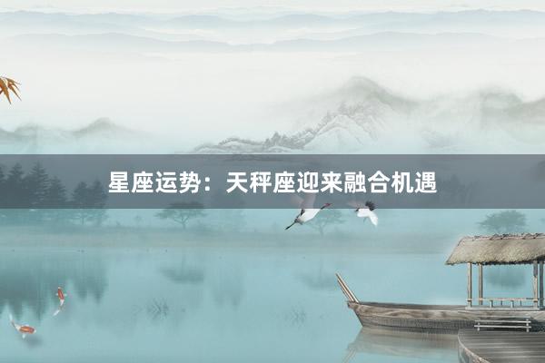 星座运势：天秤座迎来融合机遇