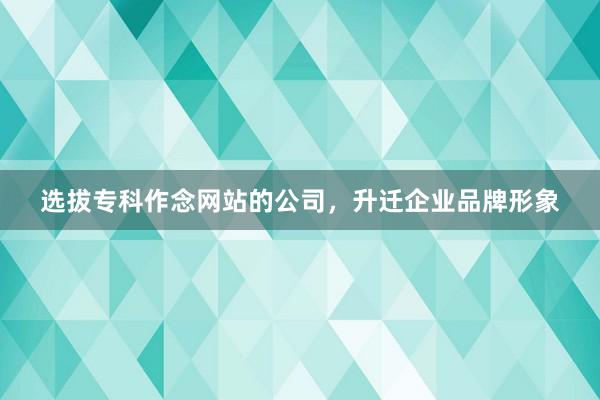 选拔专科作念网站的公司，升迁企业品牌形象