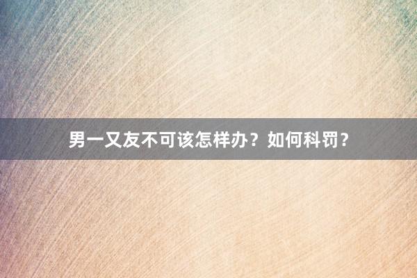 男一又友不可该怎样办？如何科罚？