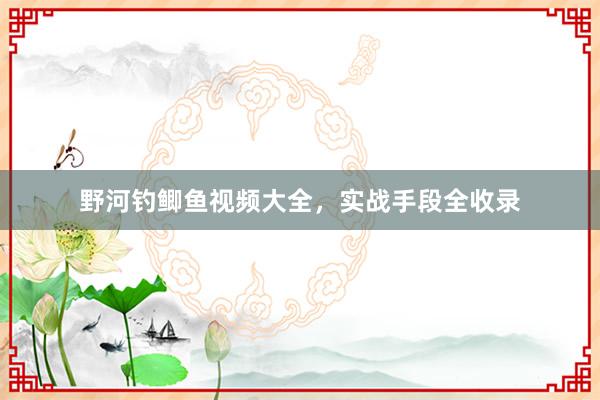 野河钓鲫鱼视频大全，实战手段全收录