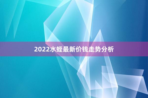 2022水蛭最新价钱走势分析